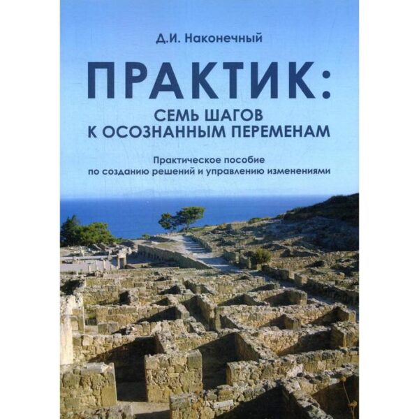 Практик: семь шагов к осознанным переменам: Практическое пособие по созданию решений и управлению изменениями. Наконечный Д.И.