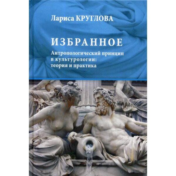 Избранное. Антропологический принцип в культурологии: теория и практика. Круглова Л. К.