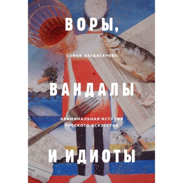 ВОРЫ, ВАНДАЛЫ И ИДИОТЫ: Криминальная история русского искусства. Багдасарова С