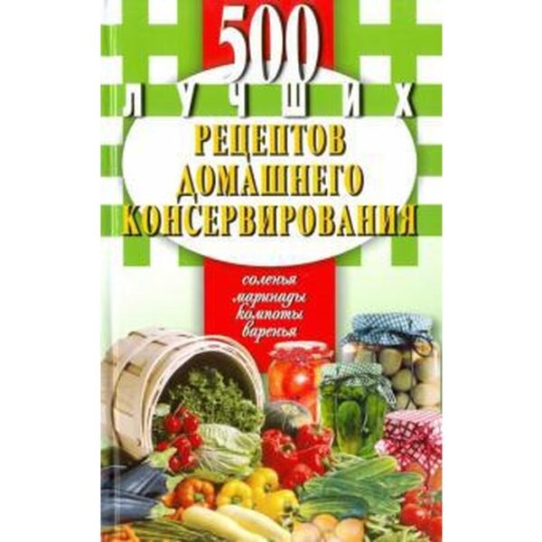 500 лучших рецептов домашнего консервирования. Соленья, маринады, компоты, варенья