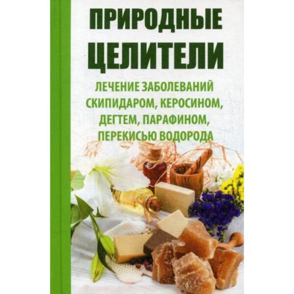 Природные целители. Лечение заболеваний скипидаром, керосином, дегтем, парафином, перекисью водорода. Сайдакова Р.И.