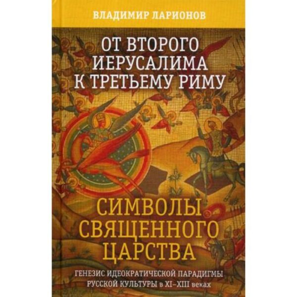 От Второго Иерусалима к Третьему Риму. Символы Священного Царства. Генезис идеократической парадигмы русской культуры в XI-XIII веках. Ларионов В.Е.