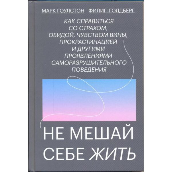 Не мешай себе жить. Как справиться со страхом, обидой, чувством вины, прокрастинацией и другими. Марк Гоулстон, Филип Голдберг