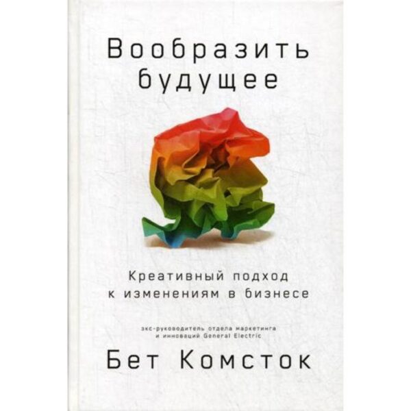 Вообразить будущее: Креативный подход к изменениям в бизнесе. Комсток Б.