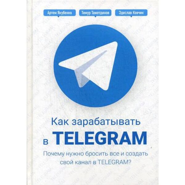 Как зарабатывать в Telegram. Почему нужно бросить все и создать свой канал в Telegram?. Тажетдинов Т., Ковчик З., Якубенко А.